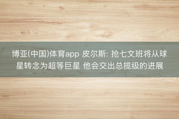 博亚(中国)体育app 皮尔斯: 抢七文班将从球星转念为超等巨星 他会交出总揽级的进展