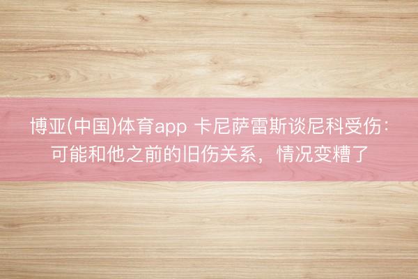 博亚(中国)体育app 卡尼萨雷斯谈尼科受伤：可能和他之前的旧伤关系，情况变糟了
