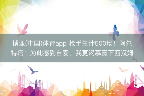 博亚(中国)体育app 枪手生计500场！阿尔特塔：为此感到自爱，我更渴慕赢下西汉姆