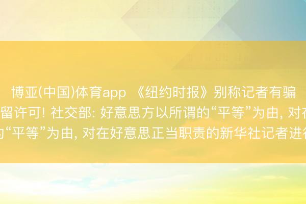 博亚(中国)体育app 《纽约时报》别称记者有骗访纪录， 中方刊出其居留许可! 社交部: 好意思方以所谓的“平等”为由， 对在好意思正当职责的新华社记者进行政事打压