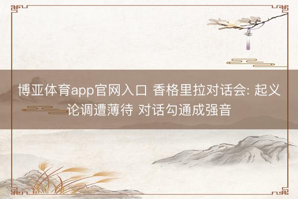 博亚体育app官网入口 香格里拉对话会: 起义论调遭薄待 对话勾通成强音