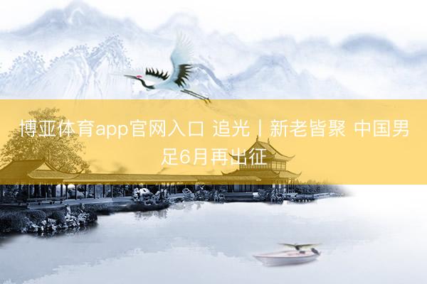 博亚体育app官网入口 追光丨新老皆聚 中国男足6月再出征