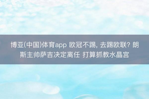 博亚(中国)体育app 欧冠不踢， 去踢欧联? 朗斯主帅萨吉决定离任 打算抓教水晶宫