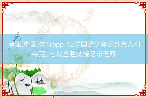 博亚(中国)体育app 12岁国足少年远赴意大利夺冠， 七战全胜焚烧足坛但愿
