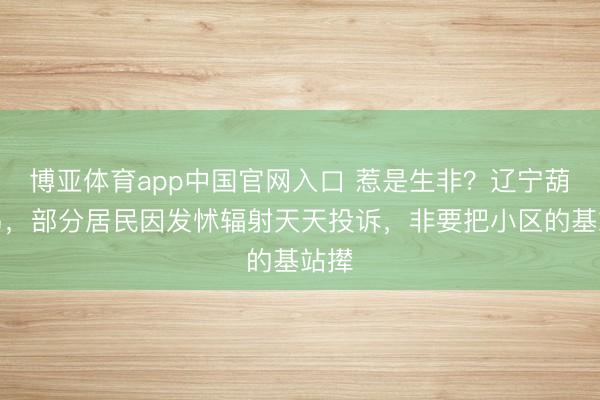 博亚体育app中国官网入口 惹是生非？辽宁葫芦岛，部分居民因发怵辐射天天投诉，非要把小区的基站撵