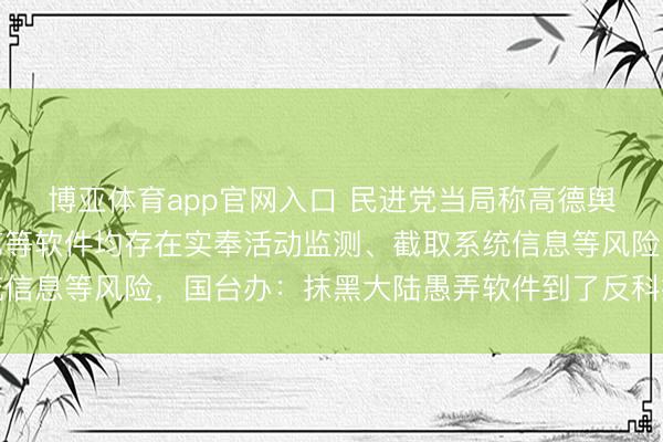 博亚体育app官网入口 民进党当局称高德舆图、哔哩哔哩、爱奇艺等软件均存在实奉活动监测、截取系统信息等风险，国台办：抹黑大陆愚弄软件到了反科技反时期地步