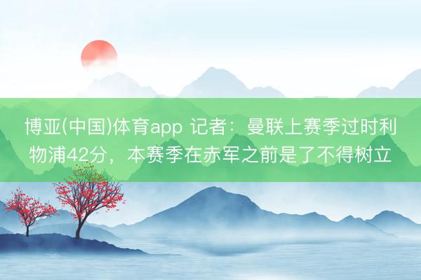 博亚(中国)体育app 记者：曼联上赛季过时利物浦42分，本赛季在赤军之前是了不得树立