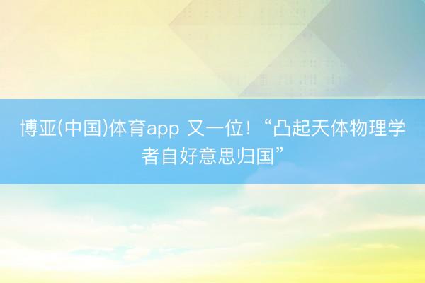 博亚(中国)体育app 又一位！“凸起天体物理学者自好意思归国”