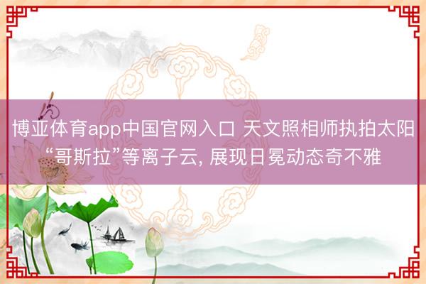 博亚体育app中国官网入口 天文照相师执拍太阳“哥斯拉”等离子云， 展现日冕动态奇不雅