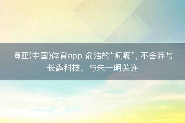 博亚(中国)体育app 俞浩的“疯癫”, 不舍弃与长鑫科技、与朱一明关连