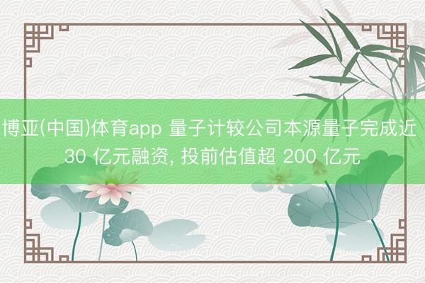 博亚(中国)体育app 量子计较公司本源量子完成近 30 亿元融资， 投前估值超 200 亿元