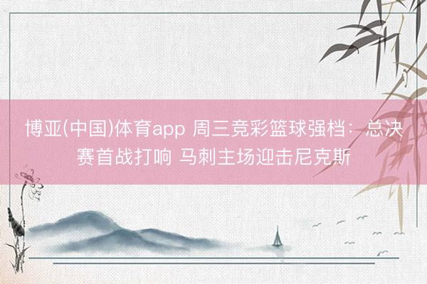博亚(中国)体育app 周三竞彩篮球强档:总决赛首战打响 马刺主场迎击尼克斯
