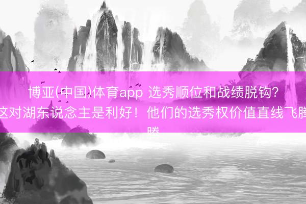 博亚(中国)体育app 选秀顺位和战绩脱钩？这对湖东说念主是利好！他们的选秀权价值直线飞腾