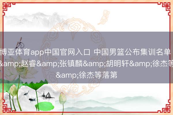 博亚体育app中国官网入口 中国男篮公布集训名单 周琦&赵睿&张镇麟&胡明轩&徐杰等落第