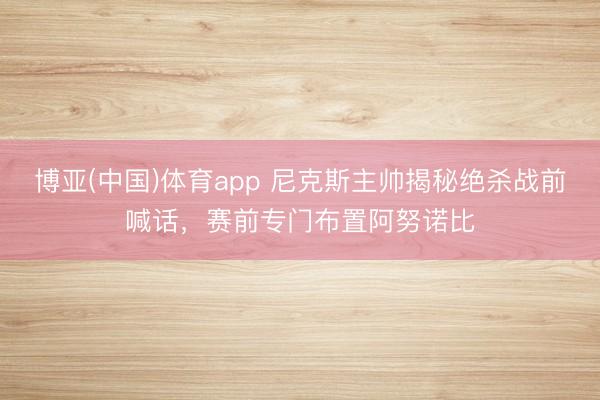 博亚(中国)体育app 尼克斯主帅揭秘绝杀战前喊话，赛前专门布置阿努诺比