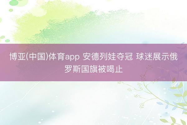 博亚(中国)体育app 安德列娃夺冠 球迷展示俄罗斯国旗被喝止