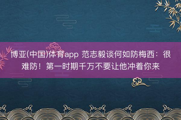 博亚(中国)体育app 范志毅谈何如防梅西:很难防!第一时期千万不要让他冲着你来