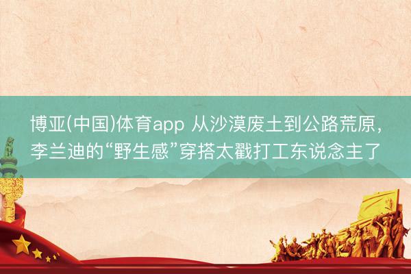 博亚(中国)体育app 从沙漠废土到公路荒原，李兰迪的“野生感”穿搭太戳打工东说念主了