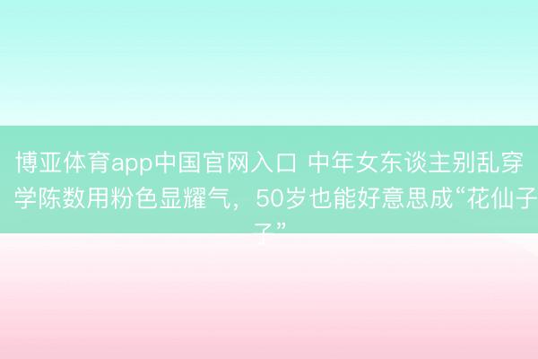 博亚体育app中国官网入口 中年女东谈主别乱穿！学陈数用粉色显耀气，50岁也能好意思成“花仙子”
