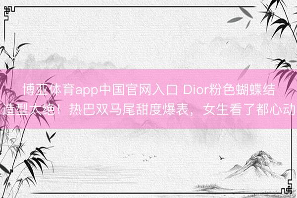 博亚体育app中国官网入口 Dior粉色蝴蝶结造型太绝！热巴双马尾甜度爆表，女生看了都心动