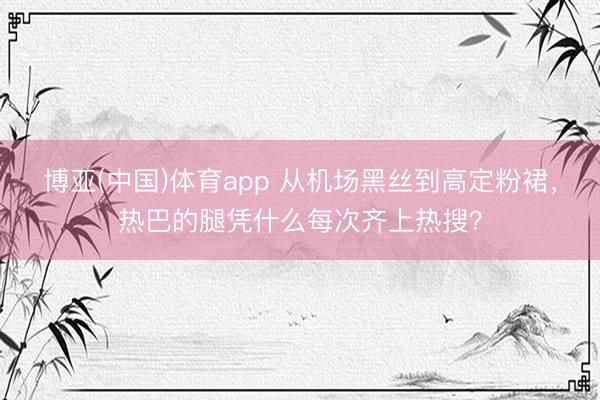 博亚(中国)体育app 从机场黑丝到高定粉裙，热巴的腿凭什么每次齐上热搜？
