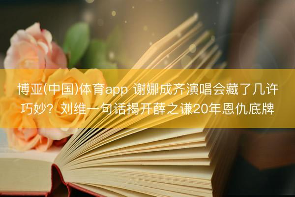 博亚(中国)体育app 谢娜成齐演唱会藏了几许巧妙？刘维一句话揭开薛之谦20年恩仇底牌