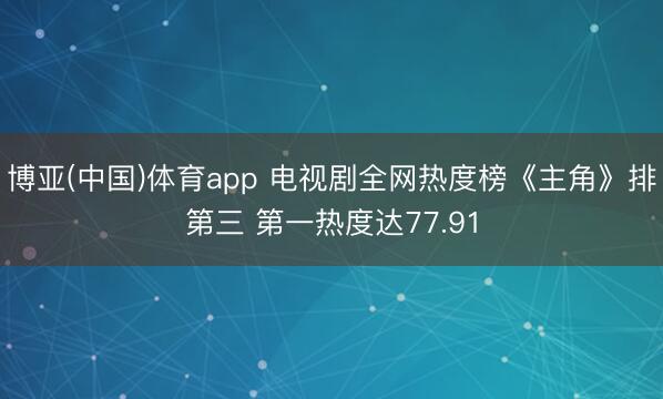 博亚(中国)体育app 电视剧全网热度榜《主角》排第三 第一热度达77.91