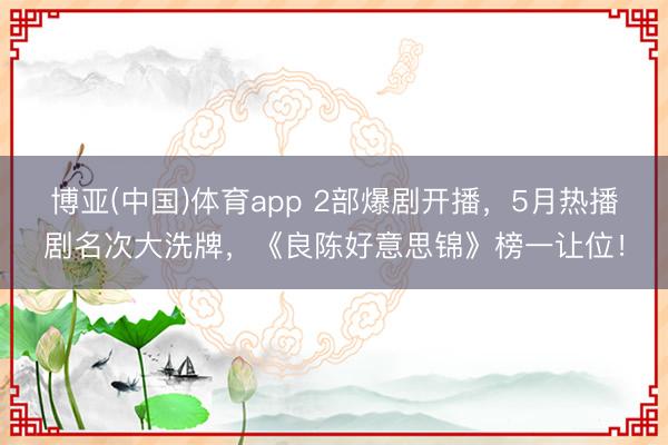 博亚(中国)体育app 2部爆剧开播，5月热播剧名次大洗牌，《良陈好意思锦》榜一让位！