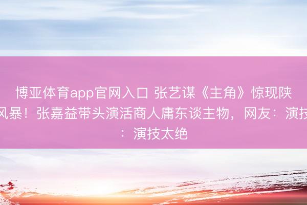博亚体育app官网入口 张艺谋《主角》惊现陕西话风暴！张嘉益带头演活商人庸东谈主物，网友：演技太绝