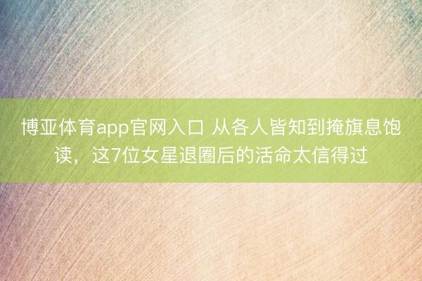 博亚体育app官网入口 从各人皆知到掩旗息饱读，这7位女星退圈后的活命太信得过