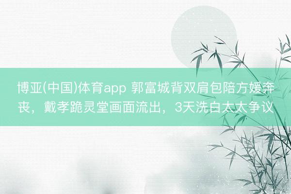 博亚(中国)体育app 郭富城背双肩包陪方媛奔丧，戴孝跪灵堂画面流出，3天洗白太太争议