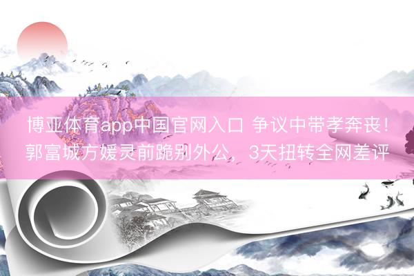 博亚体育app中国官网入口 争议中带孝奔丧！郭富城方媛灵前跪别外公，3天扭转全网差评