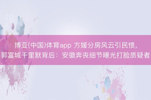 博亚(中国)体育app 方媛分房风云引民愤，郭富城千里默背后：安徽奔丧细节曝光打脸质疑者