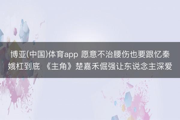 博亚(中国)体育app 愿意不治腰伤也要跟忆秦娥杠到底 《主角》楚嘉禾倔强让东说念主深爱