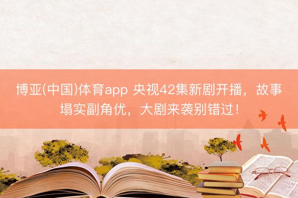 博亚(中国)体育app 央视42集新剧开播,故事塌实副角优,大剧来袭别错过!