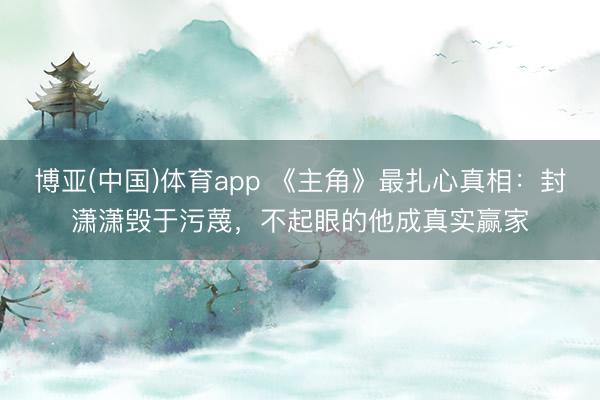 博亚(中国)体育app 《主角》最扎心真相：封潇潇毁于污蔑，不起眼的他成真实赢家