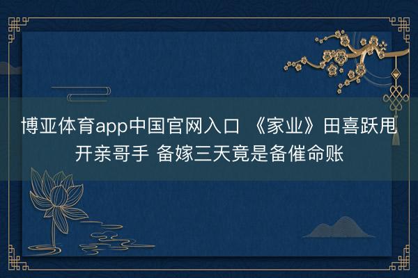 博亚体育app中国官网入口 《家业》田喜跃甩开亲哥手 备嫁三天竟是备催命账