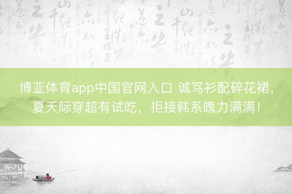 博亚体育app中国官网入口 诚笃衫配碎花裙，夏天际穿超有试吃，拒接韩系魄力满满！