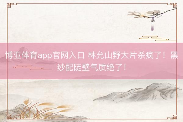 博亚体育app官网入口 林允山野大片杀疯了！黑纱配陡壁气质绝了！