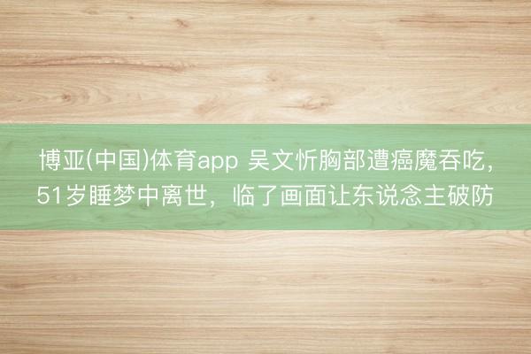 博亚(中国)体育app 吴文忻胸部遭癌魔吞吃，51岁睡梦中离世，临了画面让东说念主破防