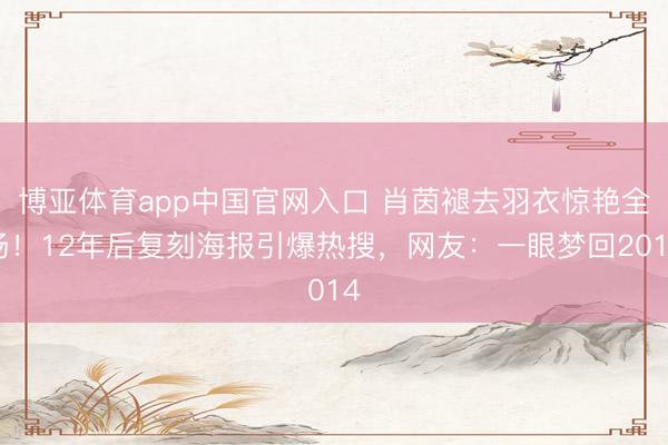 博亚体育app中国官网入口 肖茵褪去羽衣惊艳全场！12年后复刻海报引爆热搜，网友：一眼梦回2014