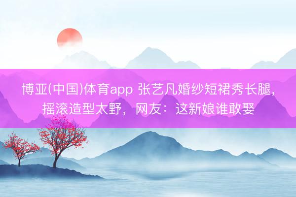 博亚(中国)体育app 张艺凡婚纱短裙秀长腿，摇滚造型太野，网友：这新娘谁敢娶