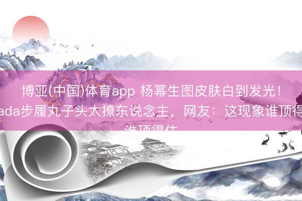 博亚(中国)体育app 杨幂生图皮肤白到发光!Prada步履丸子头太撩东说念主,网友:这现象谁顶得住
