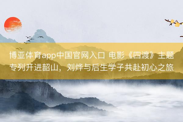 博亚体育app中国官网入口 电影《四渡》主题专列开进韶山，刘烨与后生学子共赴初心之旅