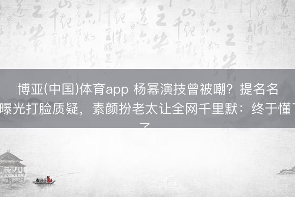 博亚(中国)体育app 杨幂演技曾被嘲？提名名单曝光打脸质疑，素颜扮老太让全网千里默：终于懂了。