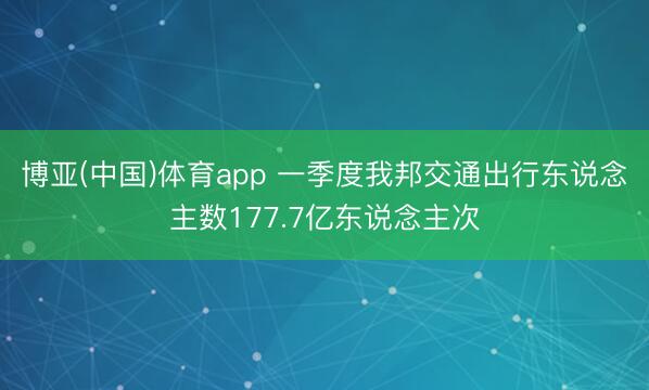 博亚(中国)体育app 一季度我邦交通出行东说念主数177.7亿东说念主次