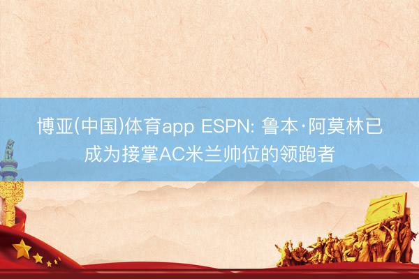 博亚(中国)体育app ESPN: 鲁本·阿莫林已成为接掌AC米兰帅位的领跑者