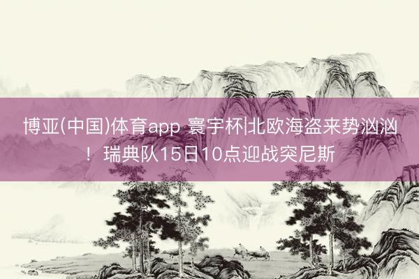博亚(中国)体育app 寰宇杯|北欧海盗来势汹汹！瑞典队15日10点迎战突尼斯