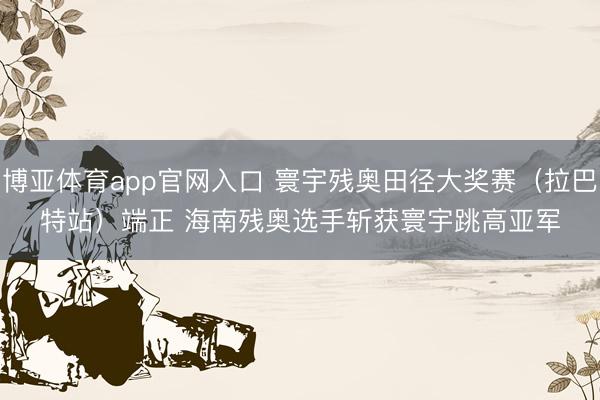博亚体育app官网入口 寰宇残奥田径大奖赛（拉巴特站）端正 海南残奥选手斩获寰宇跳高亚军