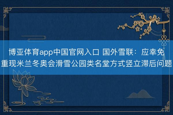 博亚体育app中国官网入口 国外雪联：应幸免重现米兰冬奥会滑雪公园类名堂方式竖立滞后问题